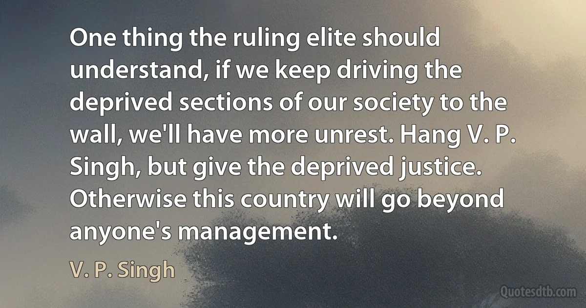 One thing the ruling elite should understand, if we keep driving the deprived sections of our society to the wall, we'll have more unrest. Hang V. P. Singh, but give the deprived justice. Otherwise this country will go beyond anyone's management. (V. P. Singh)