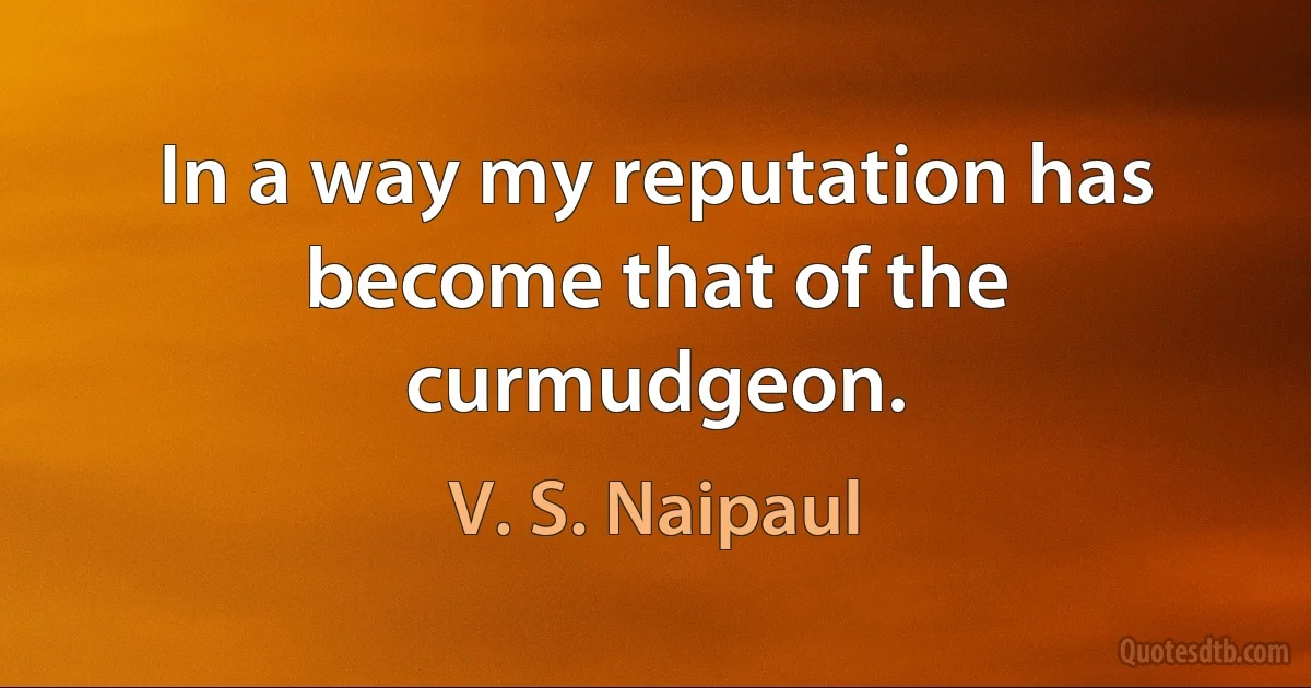 In a way my reputation has become that of the curmudgeon. (V. S. Naipaul)