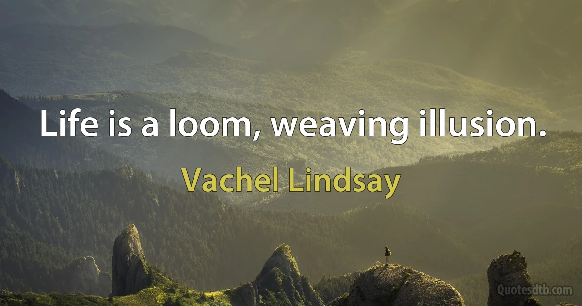 Life is a loom, weaving illusion. (Vachel Lindsay)