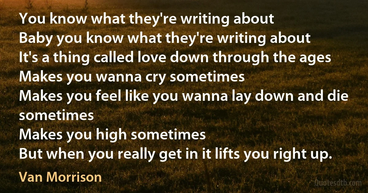 You know what they're writing about
Baby you know what they're writing about
It's a thing called love down through the ages
Makes you wanna cry sometimes
Makes you feel like you wanna lay down and die sometimes
Makes you high sometimes
But when you really get in it lifts you right up. (Van Morrison)