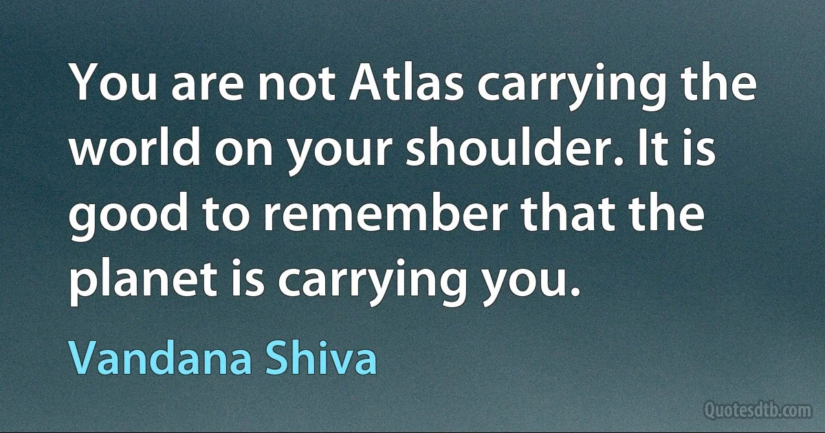 You are not Atlas carrying the world on your shoulder. It is good to remember that the planet is carrying you. (Vandana Shiva)