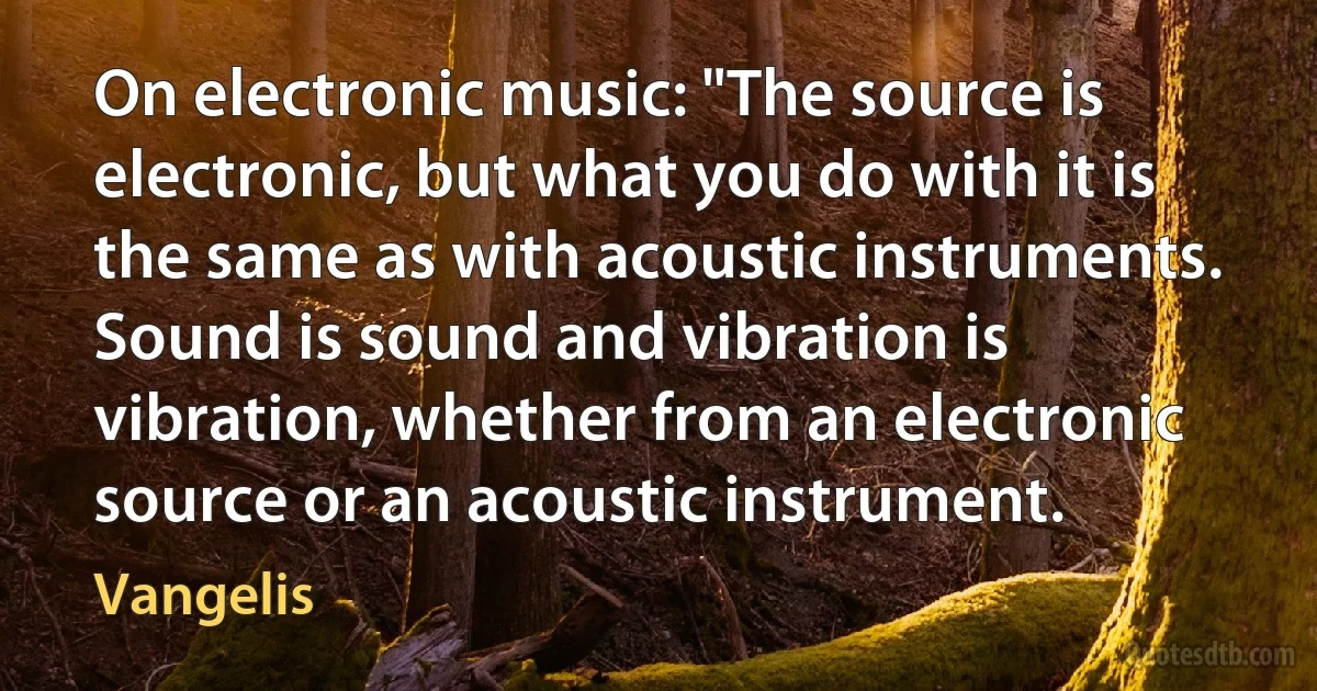 On electronic music: "The source is electronic, but what you do with it is the same as with acoustic instruments. Sound is sound and vibration is vibration, whether from an electronic source or an acoustic instrument. (Vangelis)