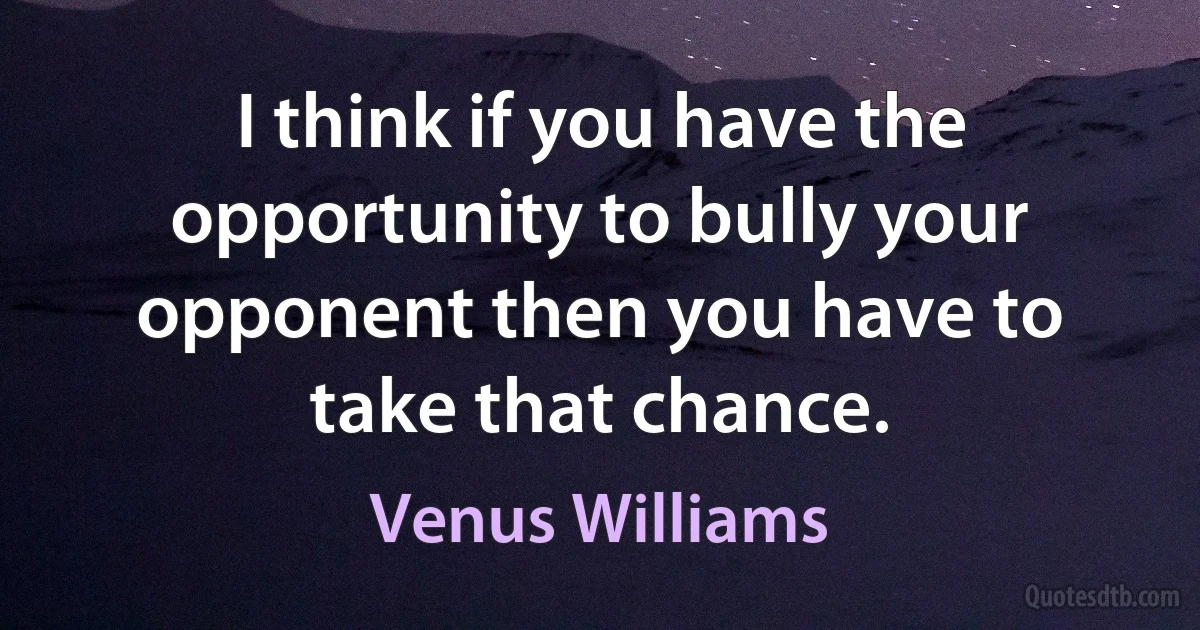 I think if you have the opportunity to bully your opponent then you have to take that chance. (Venus Williams)