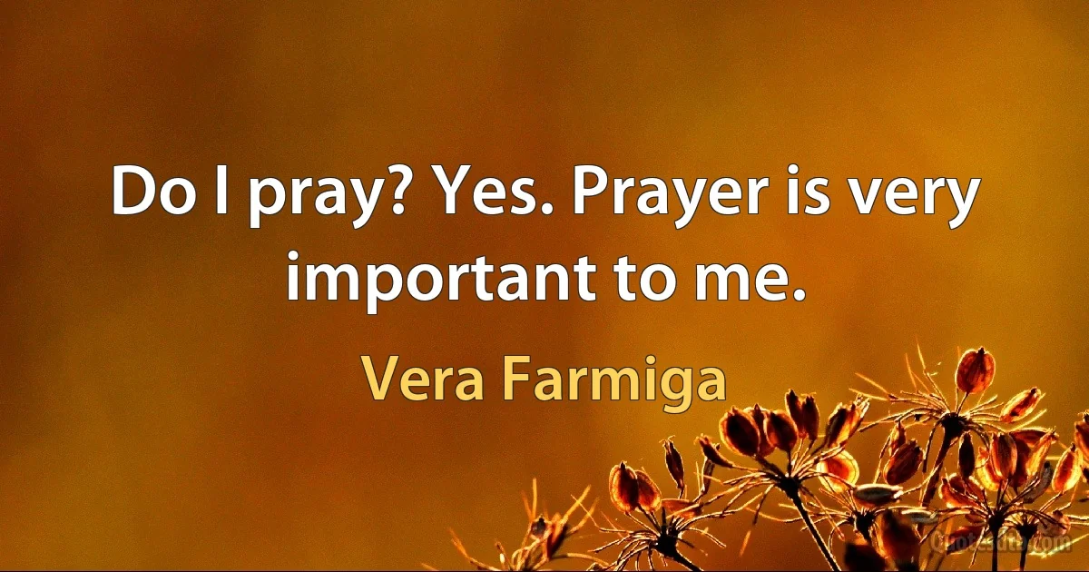 Do I pray? Yes. Prayer is very important to me. (Vera Farmiga)