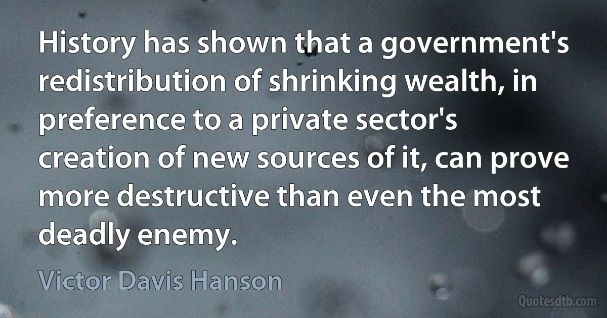 History has shown that a government's redistribution of shrinking wealth, in preference to a private sector's creation of new sources of it, can prove more destructive than even the most deadly enemy. (Victor Davis Hanson)