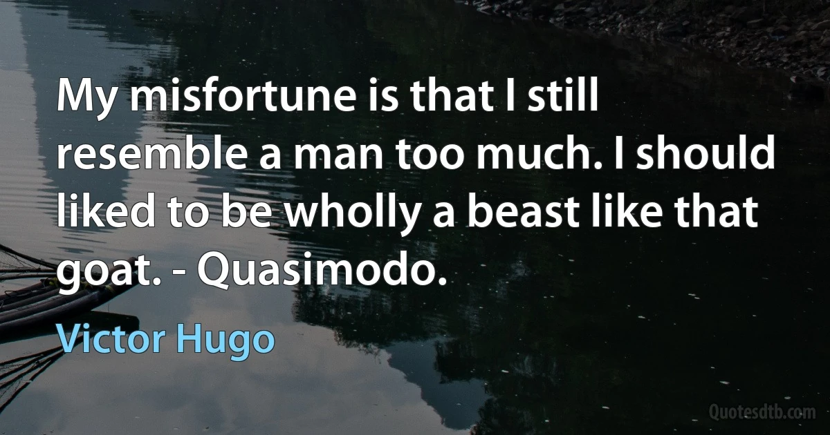 My misfortune is that I still resemble a man too much. I should liked to be wholly a beast like that goat. - Quasimodo. (Victor Hugo)