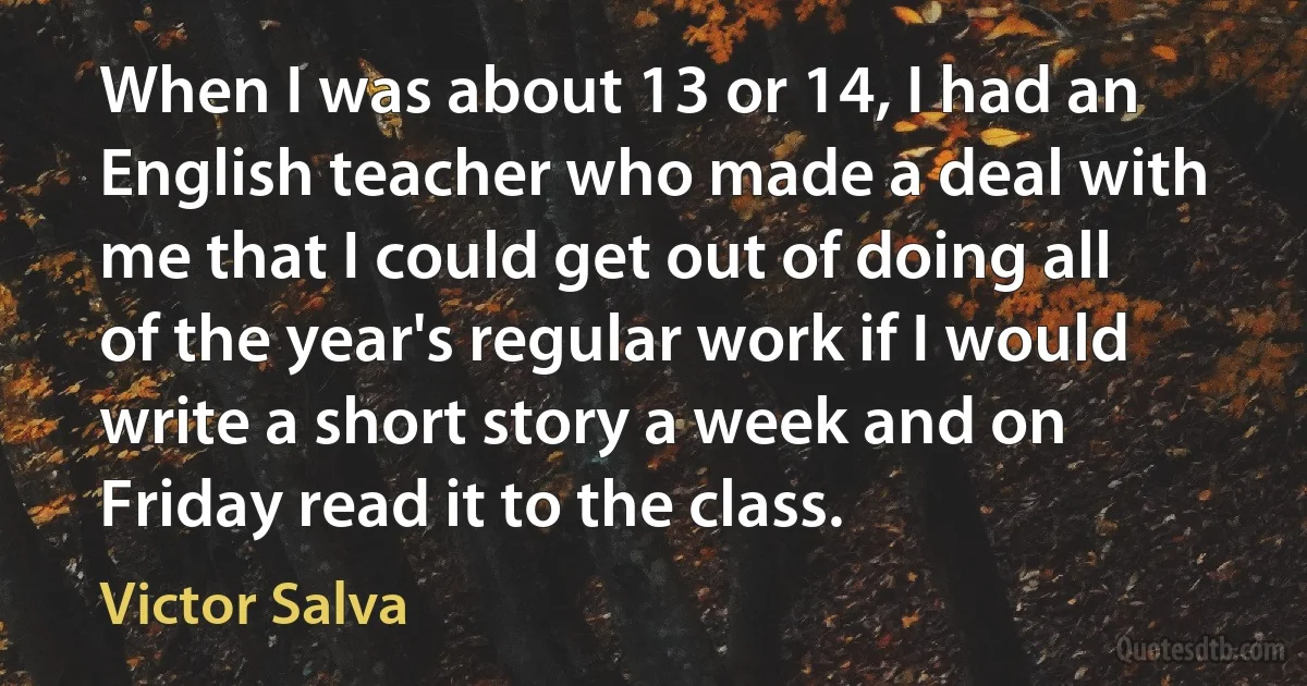 When I was about 13 or 14, I had an English teacher who made a deal with me that I could get out of doing all of the year's regular work if I would write a short story a week and on Friday read it to the class. (Victor Salva)