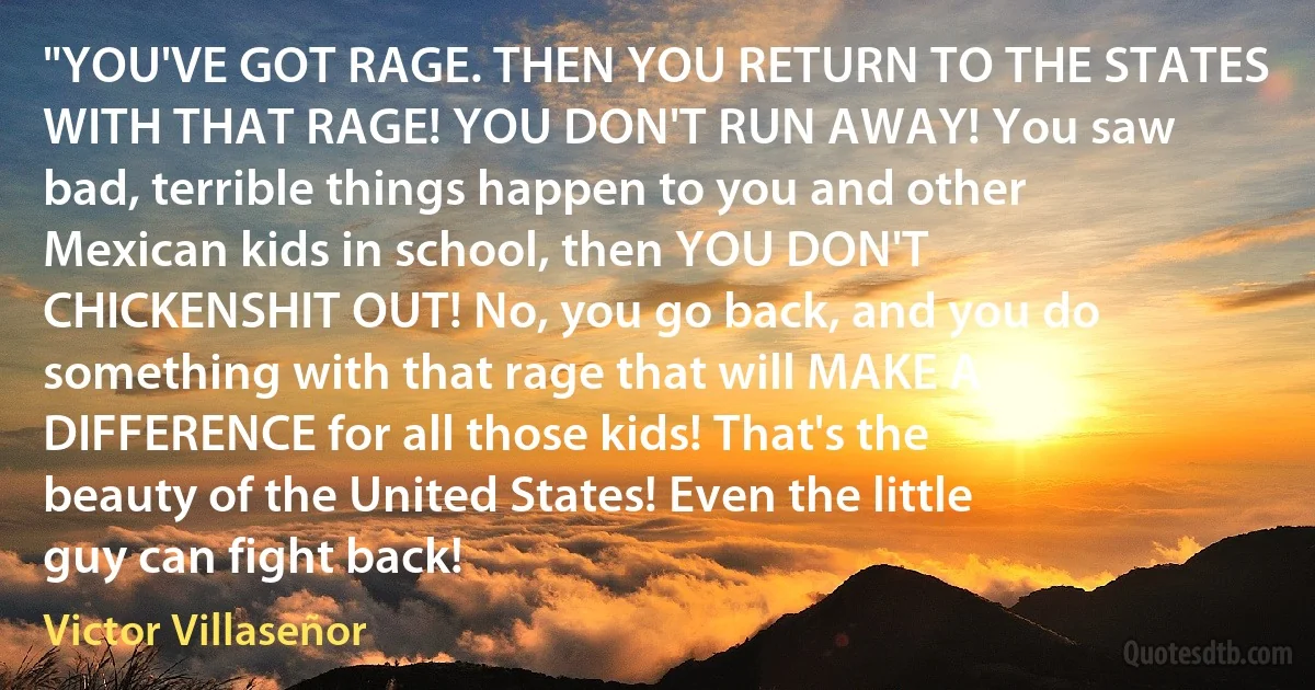 "YOU'VE GOT RAGE. THEN YOU RETURN TO THE STATES WITH THAT RAGE! YOU DON'T RUN AWAY! You saw bad, terrible things happen to you and other Mexican kids in school, then YOU DON'T CHICKENSHIT OUT! No, you go back, and you do something with that rage that will MAKE A DIFFERENCE for all those kids! That's the beauty of the United States! Even the little guy can fight back! (Victor Villaseñor)