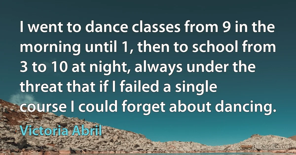 I went to dance classes from 9 in the morning until 1, then to school from 3 to 10 at night, always under the threat that if I failed a single course I could forget about dancing. (Victoria Abril)