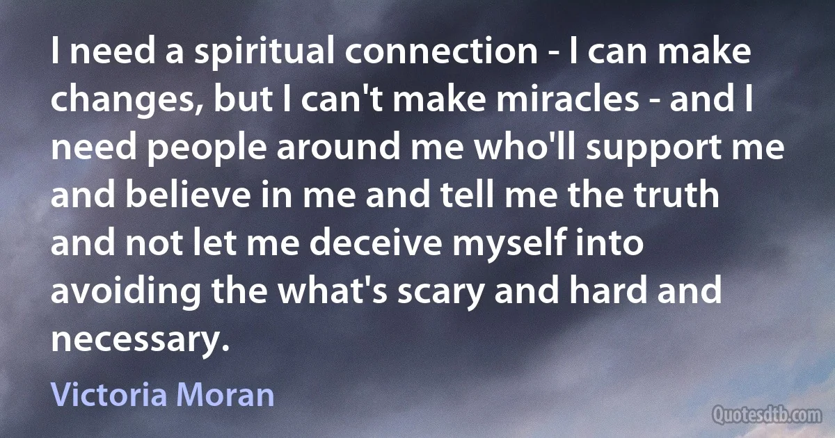 I need a spiritual connection - I can make changes, but I can't make miracles - and I need people around me who'll support me and believe in me and tell me the truth and not let me deceive myself into avoiding the what's scary and hard and necessary. (Victoria Moran)