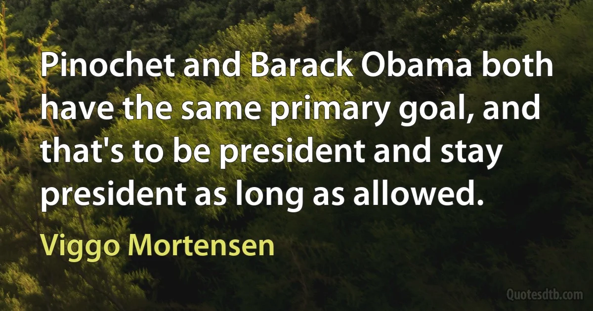 Pinochet and Barack Obama both have the same primary goal, and that's to be president and stay president as long as allowed. (Viggo Mortensen)