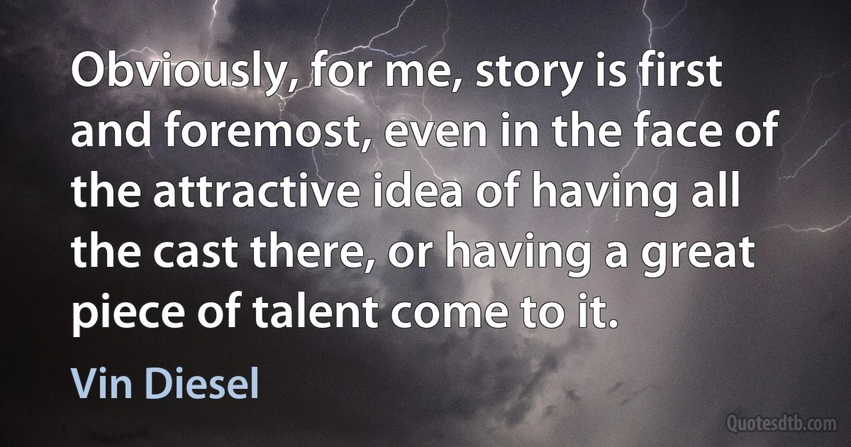 Obviously, for me, story is first and foremost, even in the face of the attractive idea of having all the cast there, or having a great piece of talent come to it. (Vin Diesel)