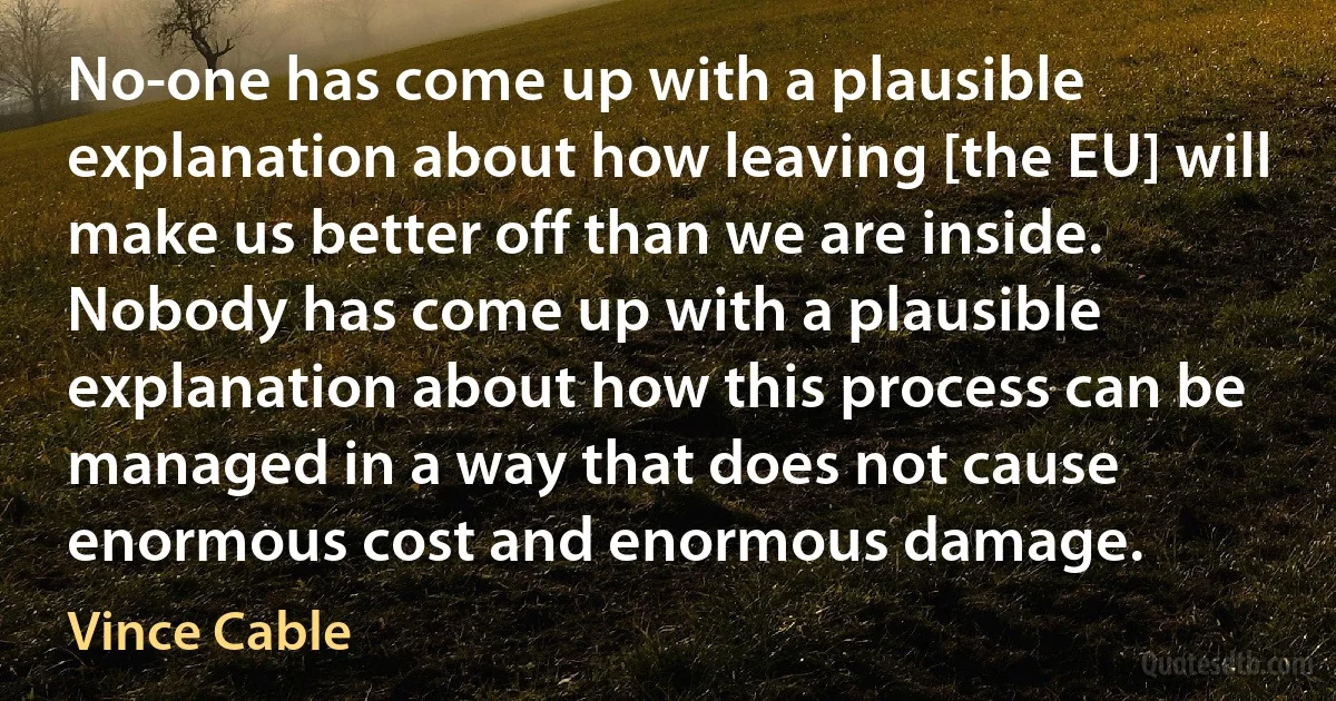 No-one has come up with a plausible explanation about how leaving [the EU] will make us better off than we are inside. Nobody has come up with a plausible explanation about how this process can be managed in a way that does not cause enormous cost and enormous damage. (Vince Cable)