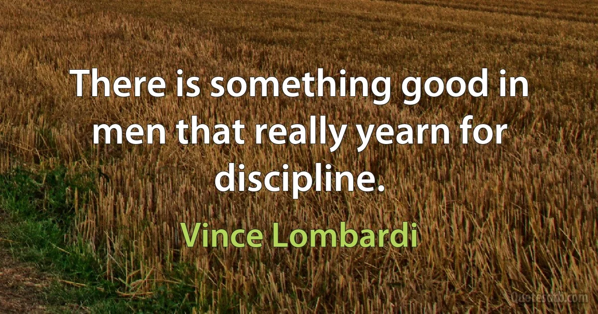 There is something good in men that really yearn for discipline. (Vince Lombardi)