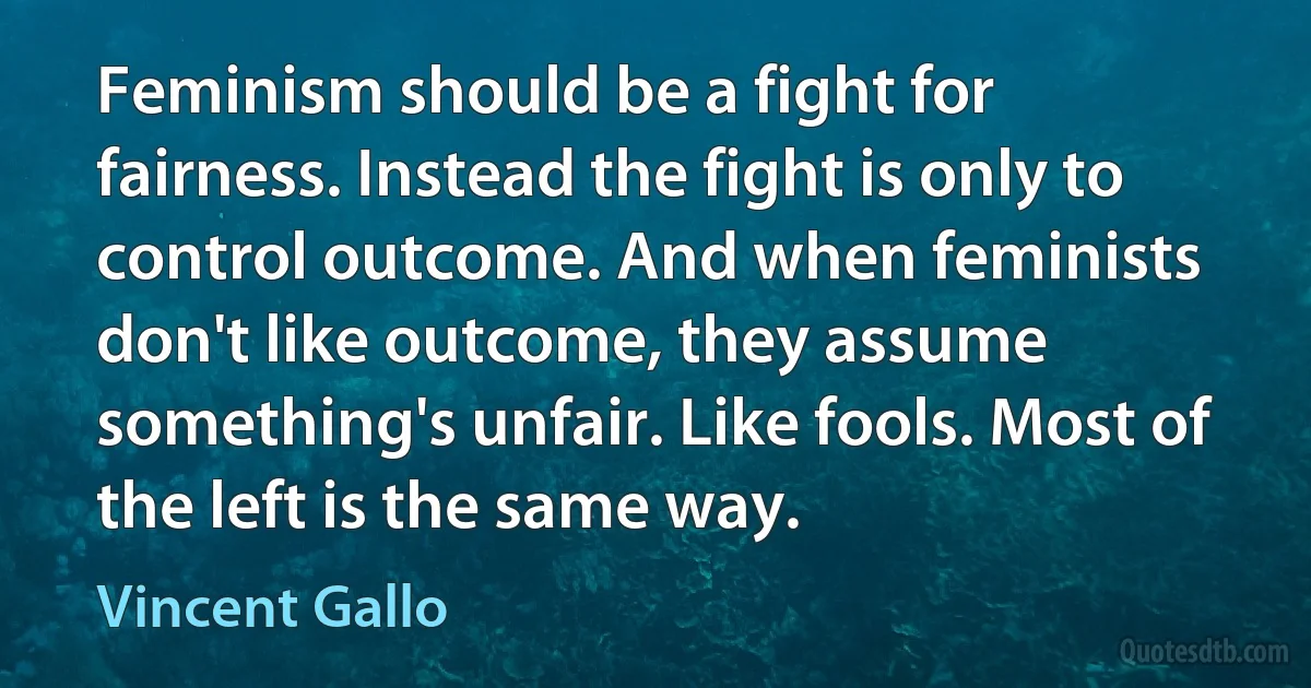 Feminism should be a fight for fairness. Instead the fight is only to control outcome. And when feminists don't like outcome, they assume something's unfair. Like fools. Most of the left is the same way. (Vincent Gallo)