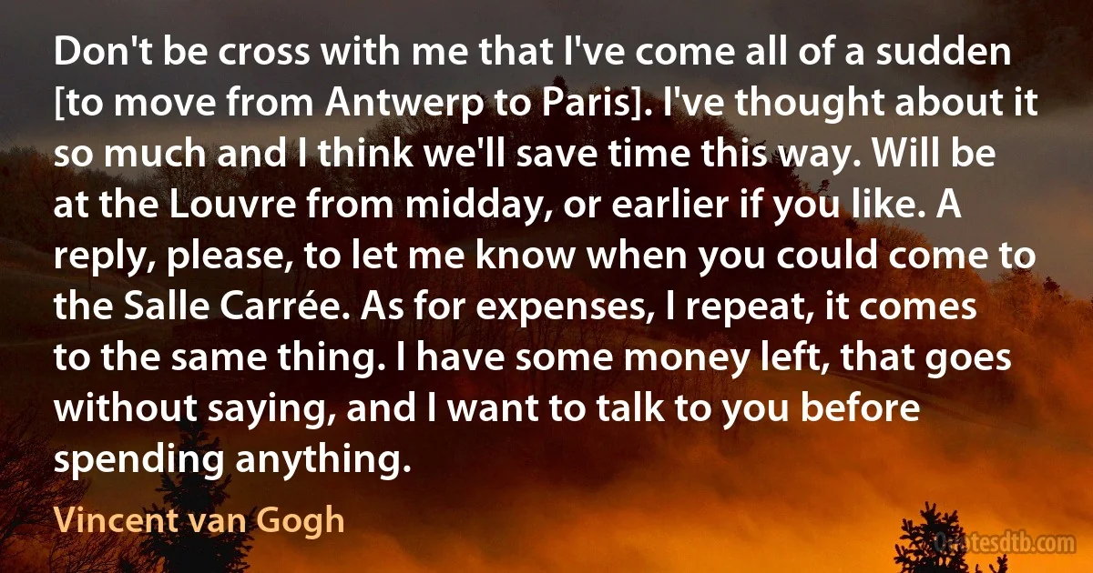 Don't be cross with me that I've come all of a sudden [to move from Antwerp to Paris]. I've thought about it so much and I think we'll save time this way. Will be at the Louvre from midday, or earlier if you like. A reply, please, to let me know when you could come to the Salle Carrée. As for expenses, I repeat, it comes to the same thing. I have some money left, that goes without saying, and I want to talk to you before spending anything. (Vincent van Gogh)