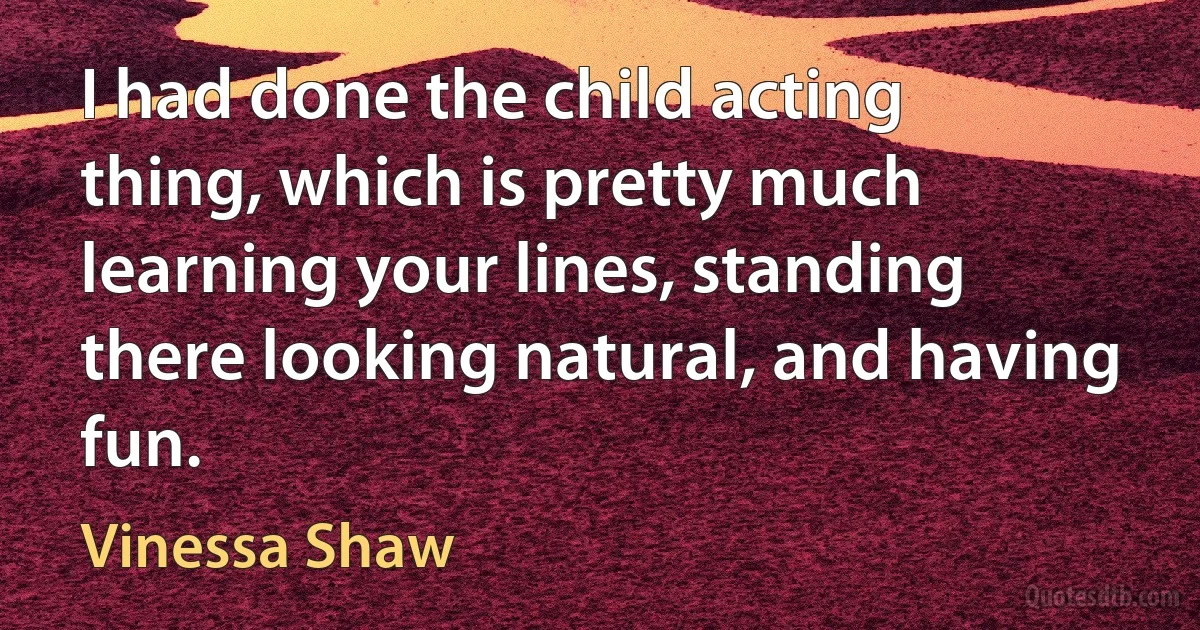 I had done the child acting thing, which is pretty much learning your lines, standing there looking natural, and having fun. (Vinessa Shaw)