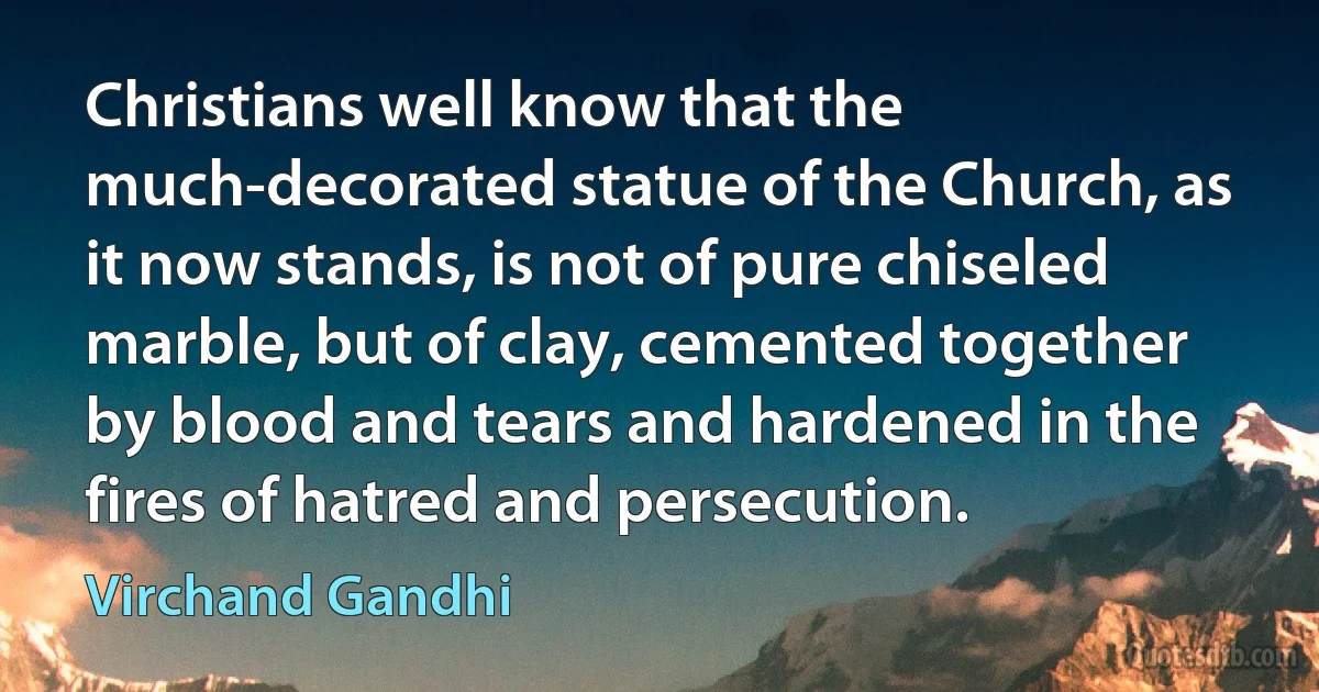 Christians well know that the much-decorated statue of the Church, as it now stands, is not of pure chiseled marble, but of clay, cemented together by blood and tears and hardened in the fires of hatred and persecution. (Virchand Gandhi)