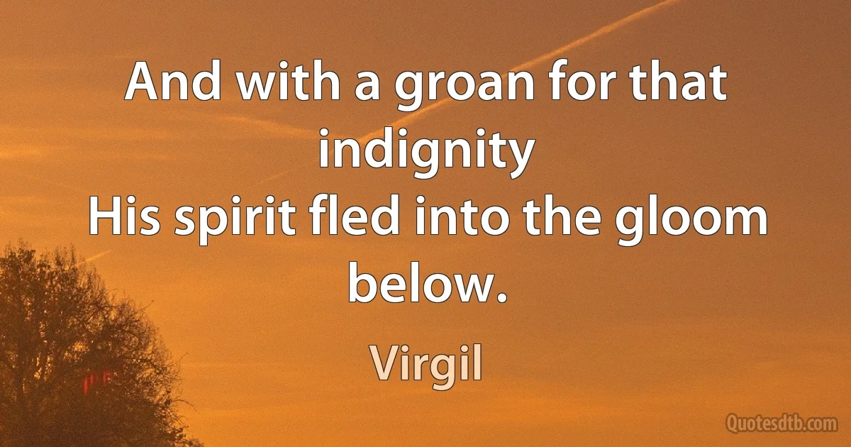 And with a groan for that indignity
His spirit fled into the gloom below. (Virgil)