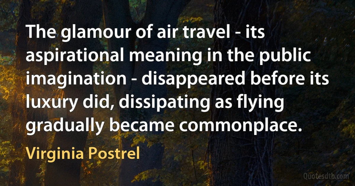 The glamour of air travel - its aspirational meaning in the public imagination - disappeared before its luxury did, dissipating as flying gradually became commonplace. (Virginia Postrel)