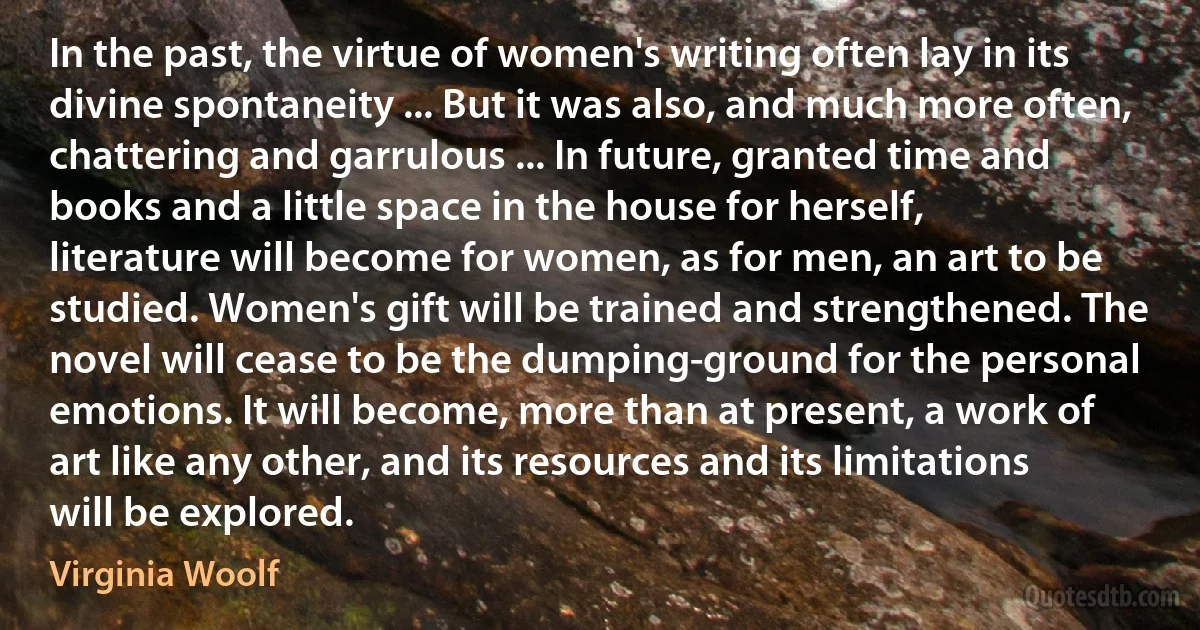 In the past, the virtue of women's writing often lay in its divine spontaneity ... But it was also, and much more often, chattering and garrulous ... In future, granted time and books and a little space in the house for herself, literature will become for women, as for men, an art to be studied. Women's gift will be trained and strengthened. The novel will cease to be the dumping-ground for the personal emotions. It will become, more than at present, a work of art like any other, and its resources and its limitations will be explored. (Virginia Woolf)