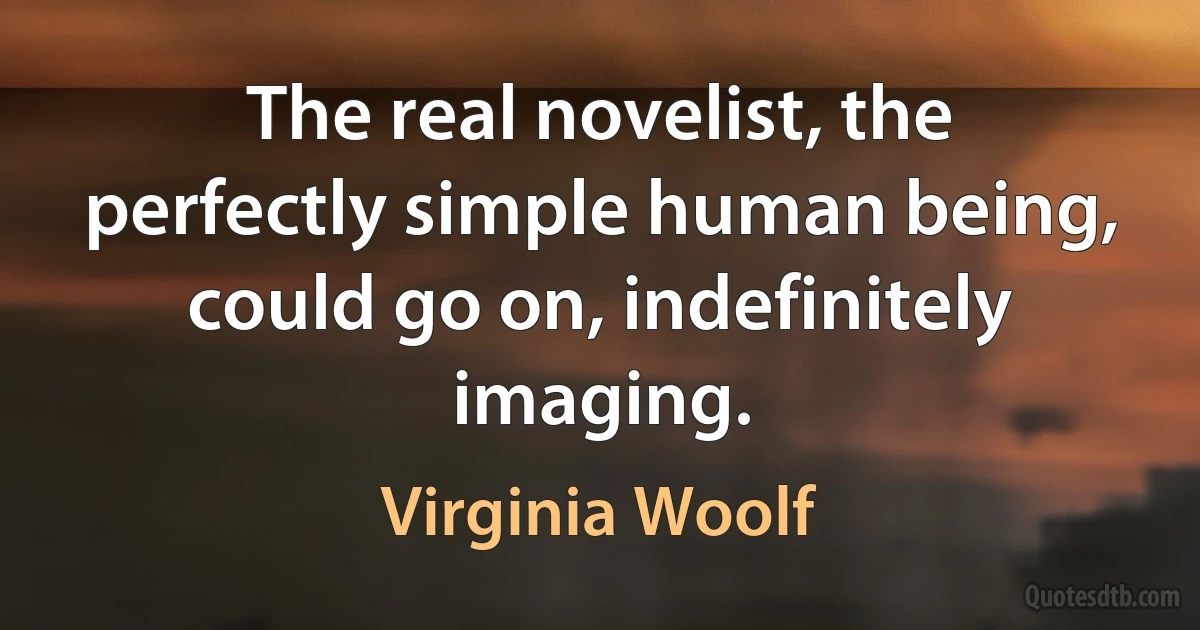 The real novelist, the perfectly simple human being, could go on, indefinitely imaging. (Virginia Woolf)