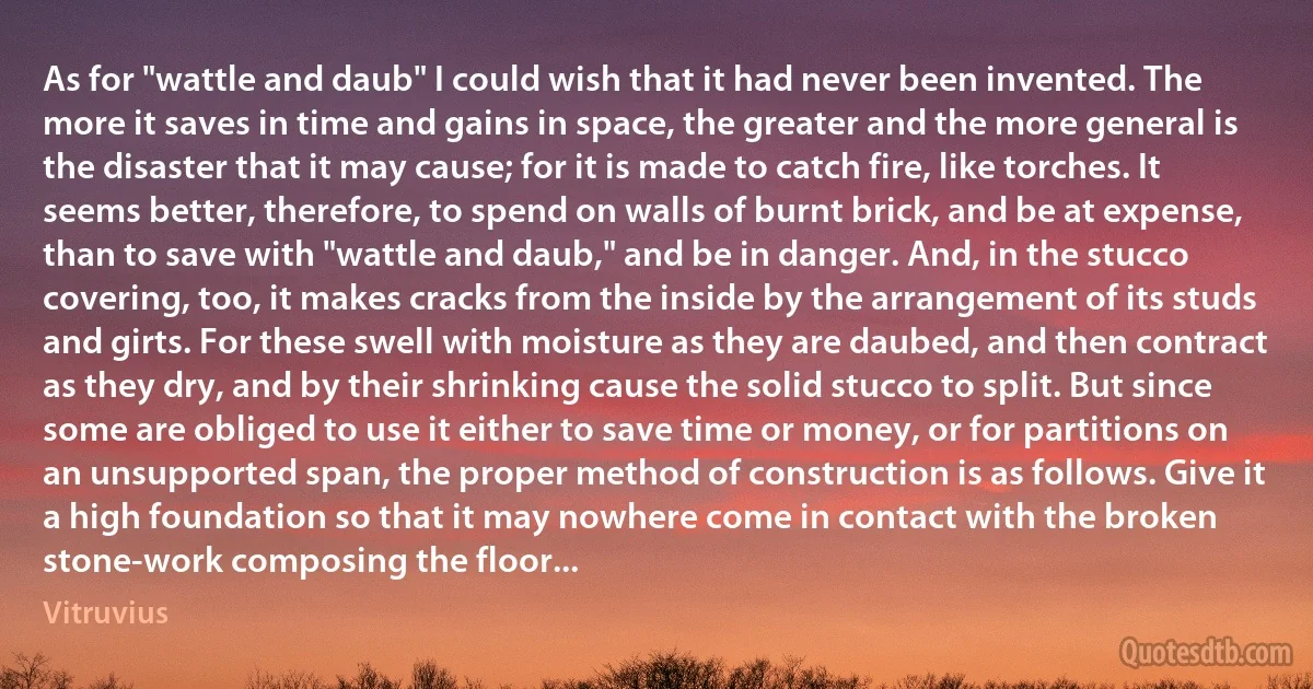 As for "wattle and daub" I could wish that it had never been invented. The more it saves in time and gains in space, the greater and the more general is the disaster that it may cause; for it is made to catch fire, like torches. It seems better, therefore, to spend on walls of burnt brick, and be at expense, than to save with "wattle and daub," and be in danger. And, in the stucco covering, too, it makes cracks from the inside by the arrangement of its studs and girts. For these swell with moisture as they are daubed, and then contract as they dry, and by their shrinking cause the solid stucco to split. But since some are obliged to use it either to save time or money, or for partitions on an unsupported span, the proper method of construction is as follows. Give it a high foundation so that it may nowhere come in contact with the broken stone-work composing the floor... (Vitruvius)