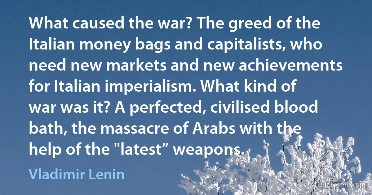 What caused the war? The greed of the Italian money bags and capitalists, who need new markets and new achievements for Italian imperialism. What kind of war was it? A perfected, civilised blood bath, the massacre of Arabs with the help of the "latest” weapons. (Vladimir Lenin)