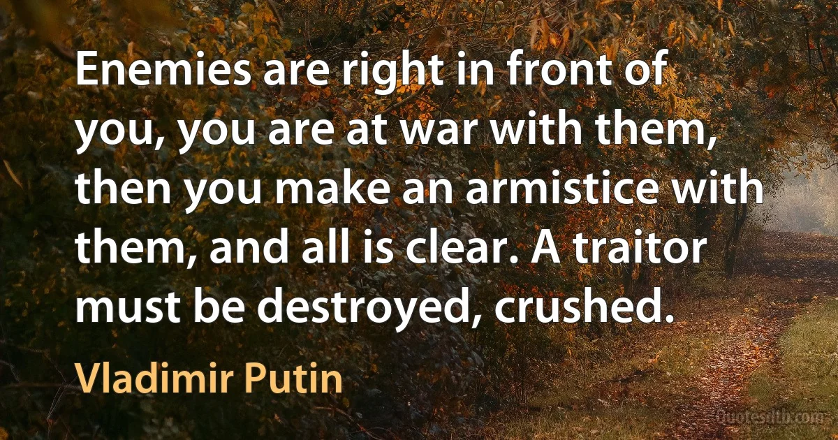 Enemies are right in front of you, you are at war with them, then you make an armistice with them, and all is clear. A traitor must be destroyed, crushed. (Vladimir Putin)