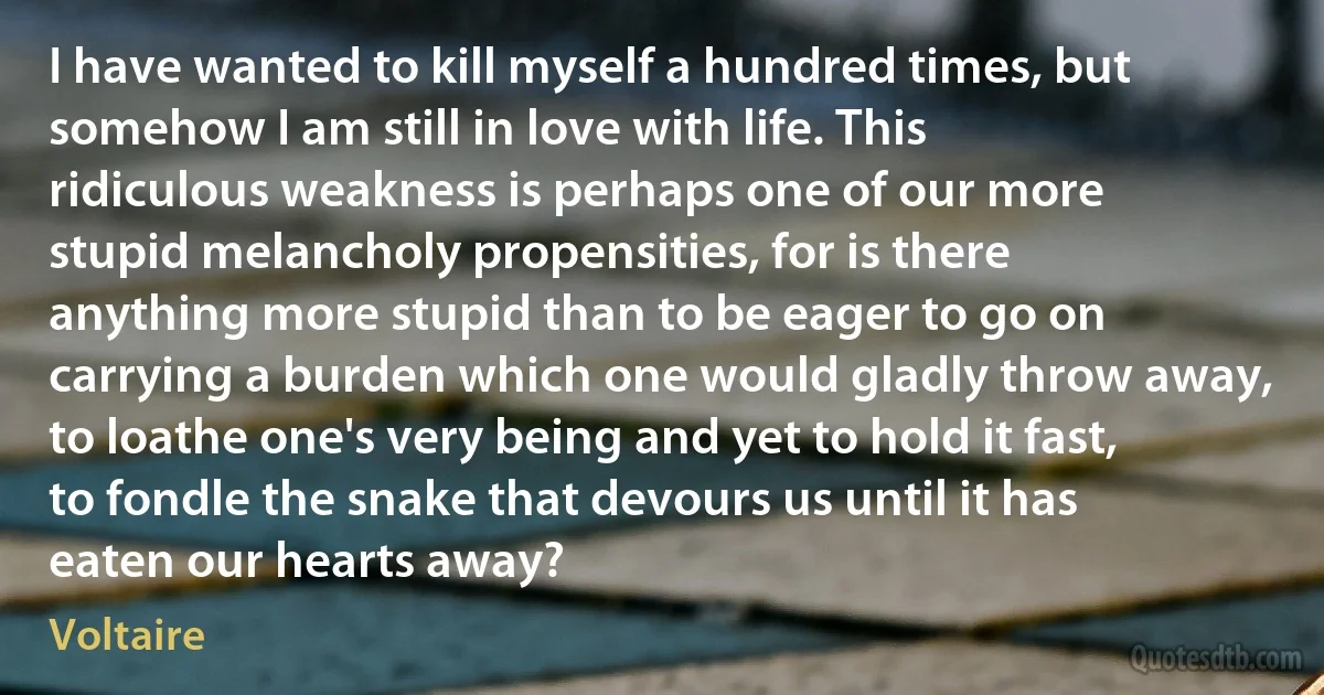 I have wanted to kill myself a hundred times, but somehow I am still in love with life. This ridiculous weakness is perhaps one of our more stupid melancholy propensities, for is there anything more stupid than to be eager to go on carrying a burden which one would gladly throw away, to loathe one's very being and yet to hold it fast, to fondle the snake that devours us until it has eaten our hearts away? (Voltaire)