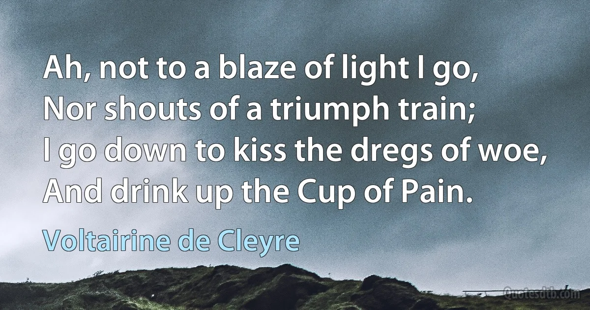 Ah, not to a blaze of light I go,
Nor shouts of a triumph train;
I go down to kiss the dregs of woe,
And drink up the Cup of Pain. (Voltairine de Cleyre)