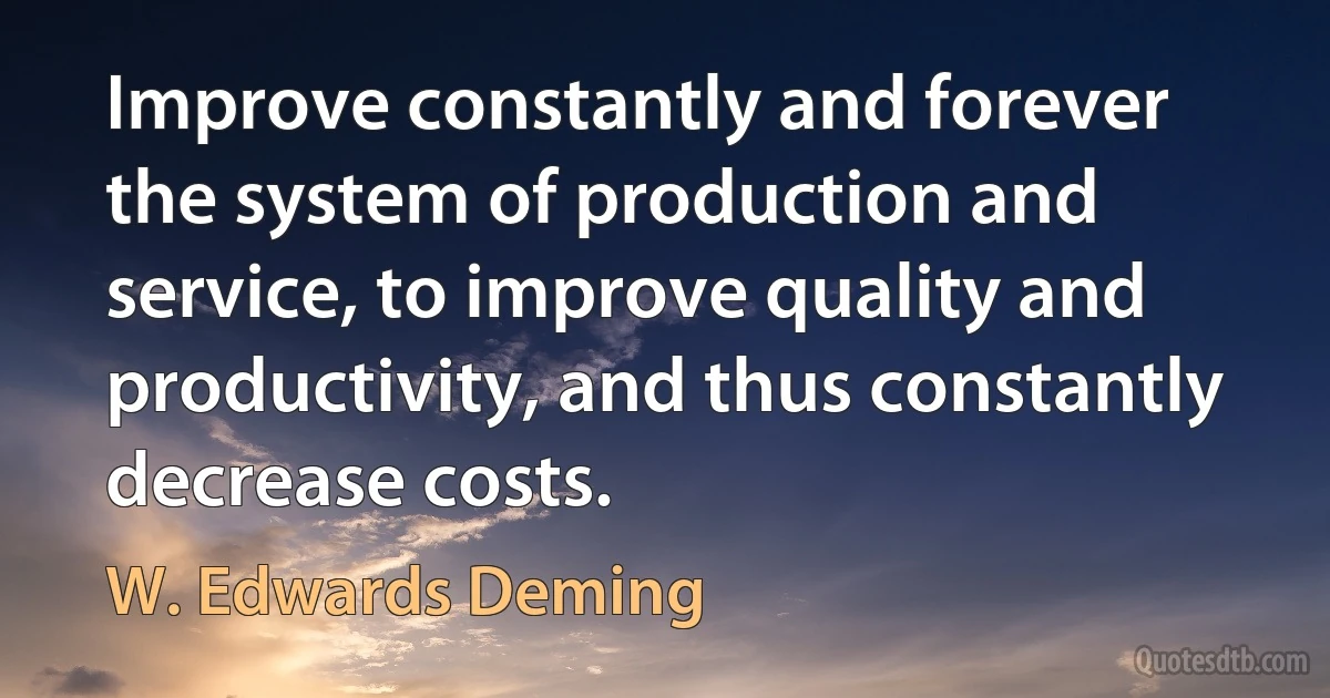 Improve constantly and forever the system of production and service, to improve quality and productivity, and thus constantly decrease costs. (W. Edwards Deming)