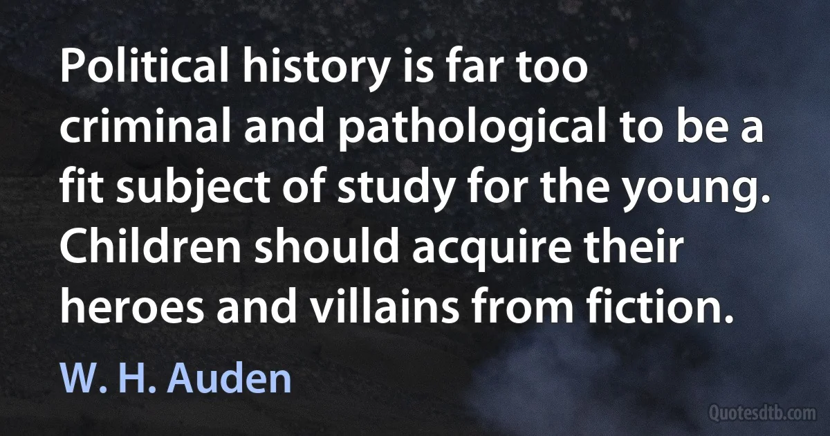 Political history is far too criminal and pathological to be a fit subject of study for the young. Children should acquire their heroes and villains from fiction. (W. H. Auden)