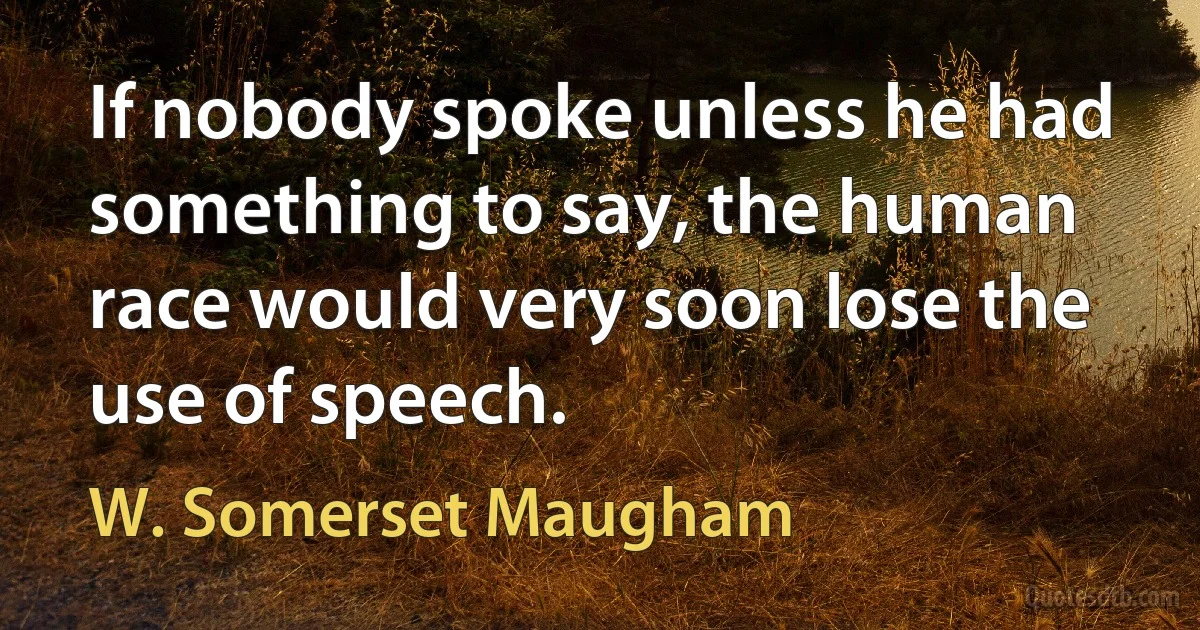 If nobody spoke unless he had something to say, the human race would very soon lose the use of speech. (W. Somerset Maugham)