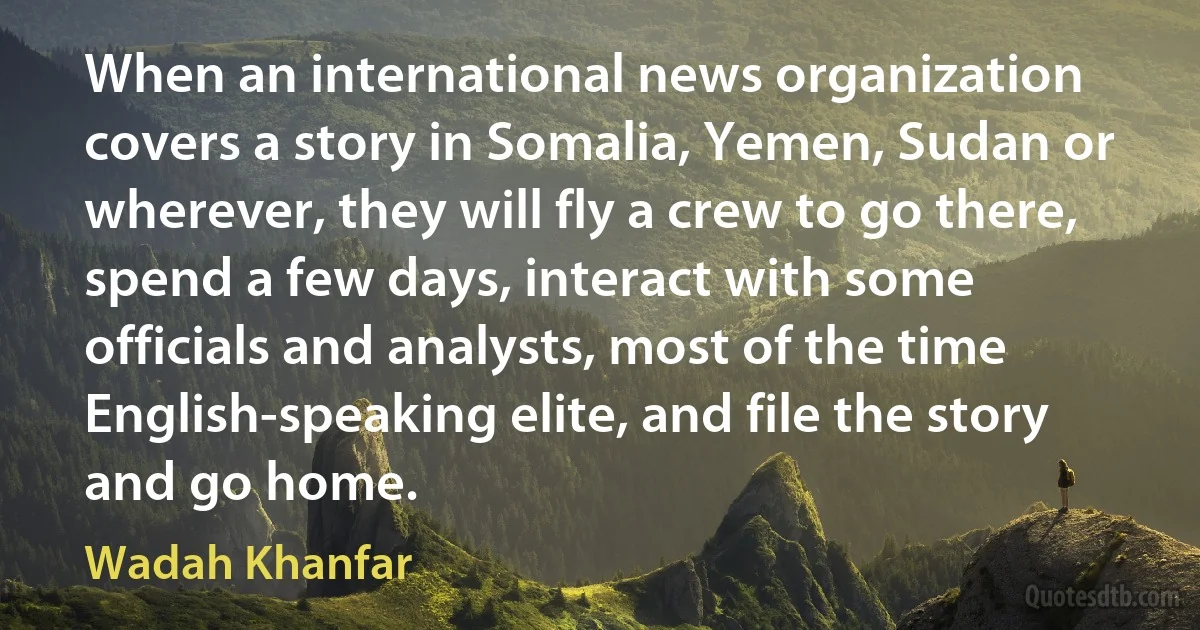 When an international news organization covers a story in Somalia, Yemen, Sudan or wherever, they will fly a crew to go there, spend a few days, interact with some officials and analysts, most of the time English-speaking elite, and file the story and go home. (Wadah Khanfar)