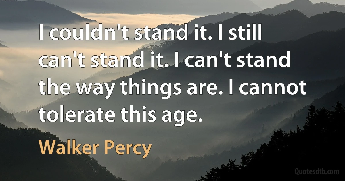 I couldn't stand it. I still can't stand it. I can't stand the way things are. I cannot tolerate this age. (Walker Percy)