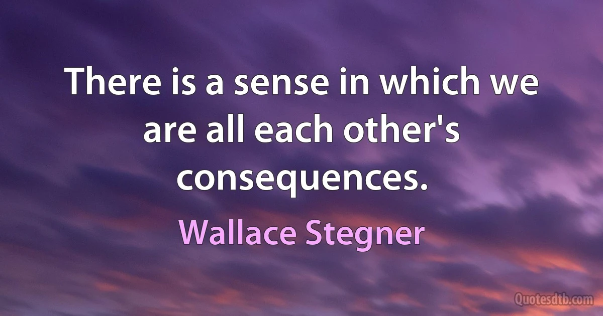 There is a sense in which we are all each other's consequences. (Wallace Stegner)