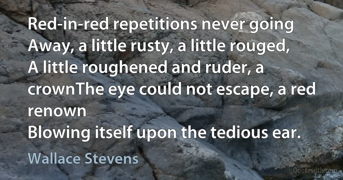 Red-in-red repetitions never going
Away, a little rusty, a little rouged,
A little roughened and ruder, a crownThe eye could not escape, a red renown
Blowing itself upon the tedious ear. (Wallace Stevens)