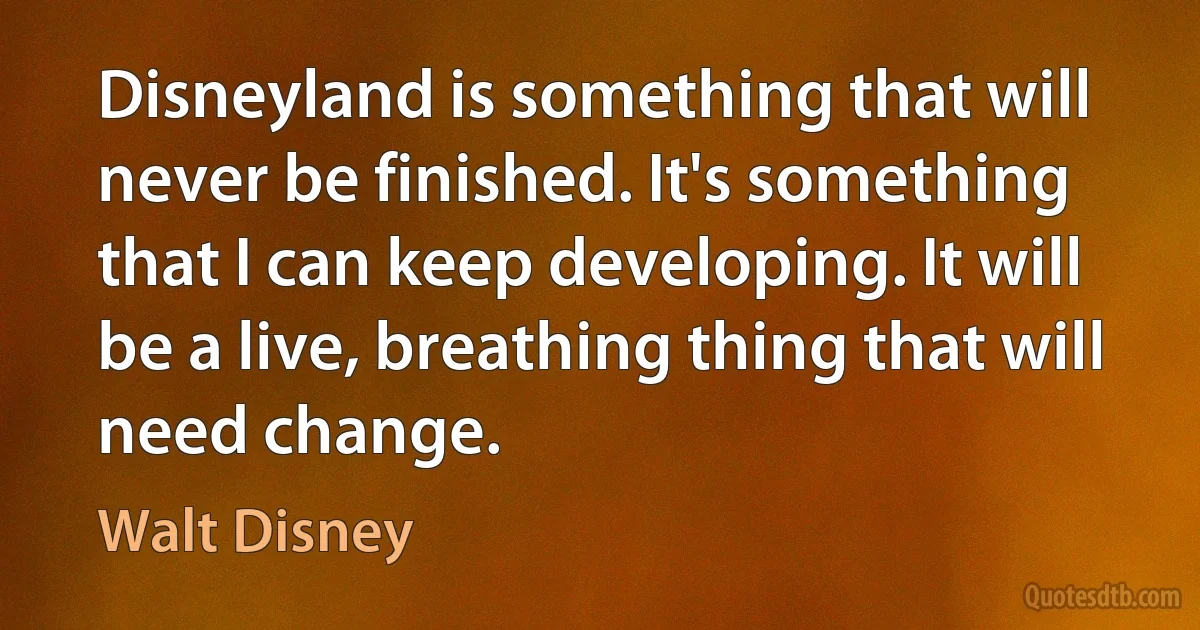 Disneyland is something that will never be finished. It's something that I can keep developing. It will be a live, breathing thing that will need change. (Walt Disney)