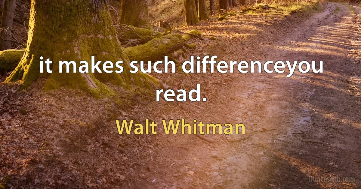 it makes such differenceyou read. (Walt Whitman)