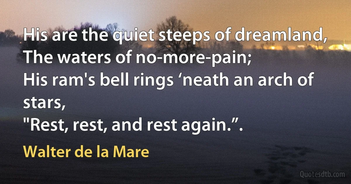 His are the quiet steeps of dreamland,
The waters of no-more-pain;
His ram's bell rings ‘neath an arch of stars,
"Rest, rest, and rest again.”. (Walter de la Mare)