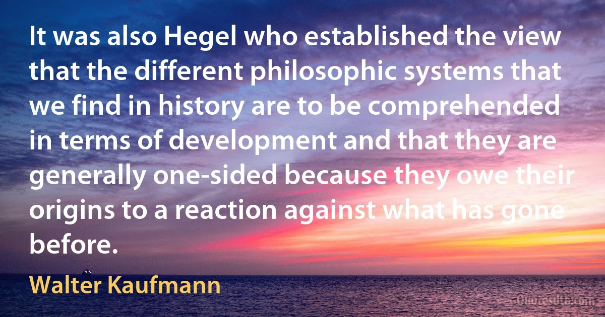 It was also Hegel who established the view that the different philosophic systems that we find in history are to be comprehended in terms of development and that they are generally one-sided because they owe their origins to a reaction against what has gone before. (Walter Kaufmann)