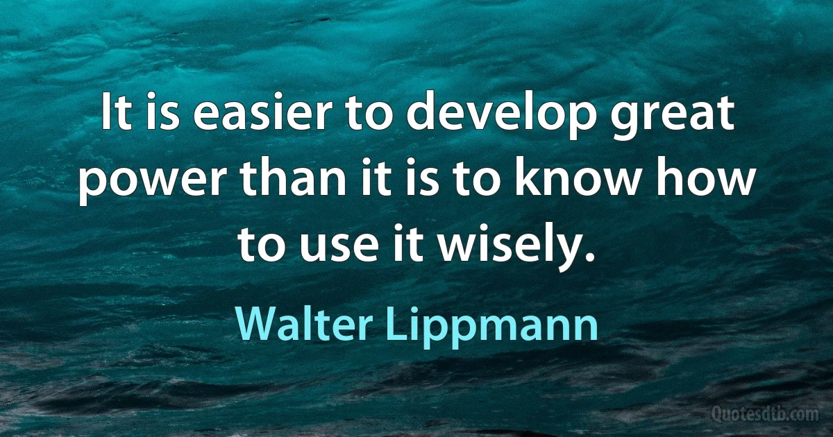 It is easier to develop great power than it is to know how to use it wisely. (Walter Lippmann)