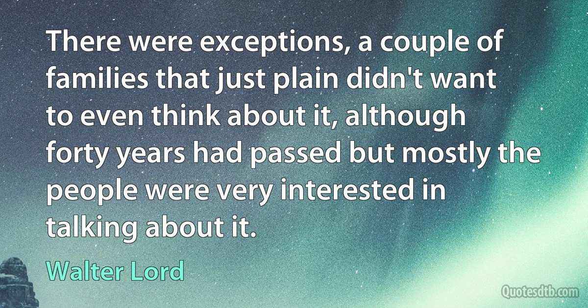 There were exceptions, a couple of families that just plain didn't want to even think about it, although forty years had passed but mostly the people were very interested in talking about it. (Walter Lord)