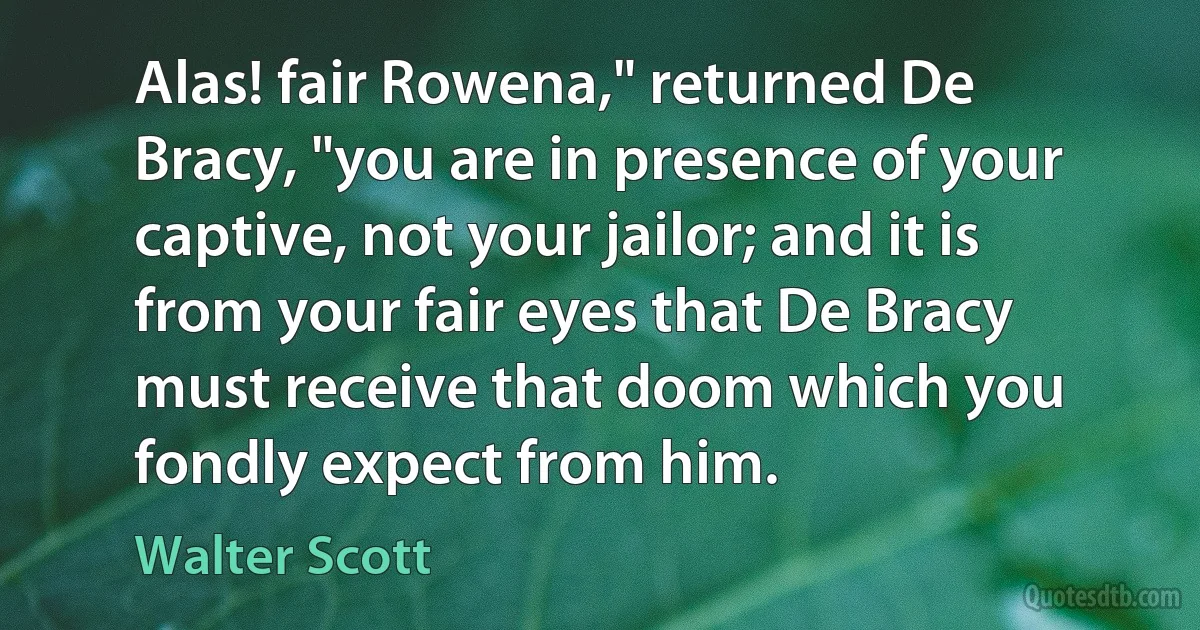 Alas! fair Rowena," returned De Bracy, "you are in presence of your captive, not your jailor; and it is from your fair eyes that De Bracy must receive that doom which you fondly expect from him. (Walter Scott)