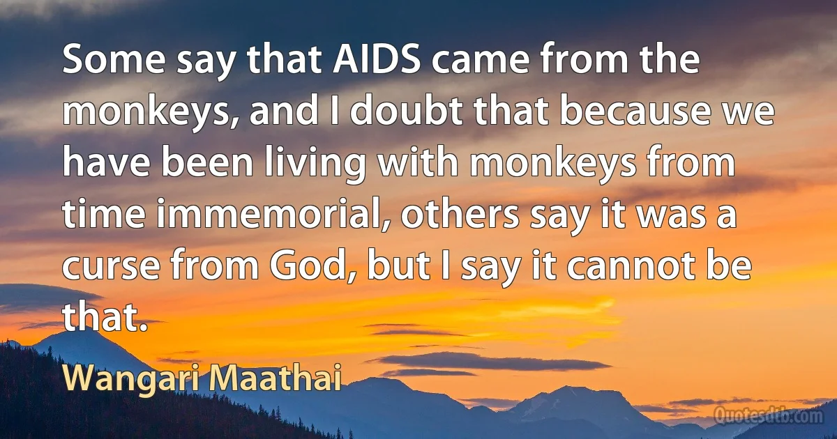 Some say that AIDS came from the monkeys, and I doubt that because we have been living with monkeys from time immemorial, others say it was a curse from God, but I say it cannot be that. (Wangari Maathai)