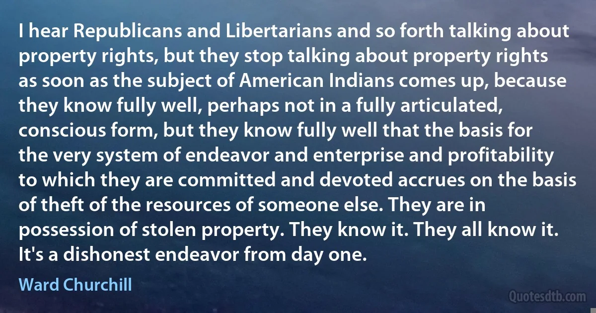 I hear Republicans and Libertarians and so forth talking about property rights, but they stop talking about property rights as soon as the subject of American Indians comes up, because they know fully well, perhaps not in a fully articulated, conscious form, but they know fully well that the basis for the very system of endeavor and enterprise and profitability to which they are committed and devoted accrues on the basis of theft of the resources of someone else. They are in possession of stolen property. They know it. They all know it. It's a dishonest endeavor from day one. (Ward Churchill)