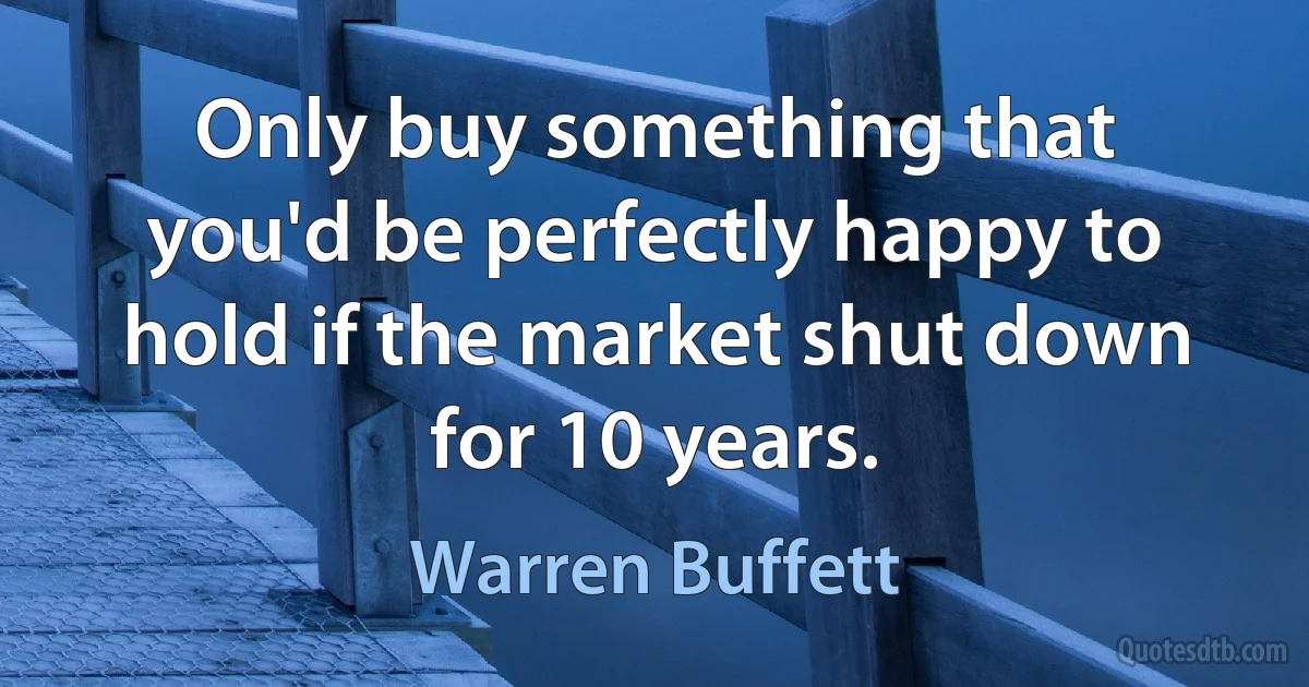 Only buy something that you'd be perfectly happy to hold if the market shut down for 10 years. (Warren Buffett)