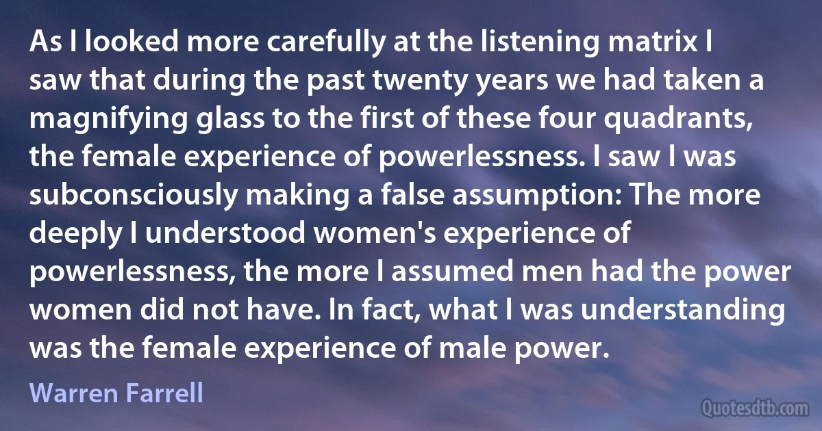 As I looked more carefully at the listening matrix I saw that during the past twenty years we had taken a magnifying glass to the first of these four quadrants, the female experience of powerlessness. I saw I was subconsciously making a false assumption: The more deeply I understood women's experience of powerlessness, the more I assumed men had the power women did not have. In fact, what I was understanding was the female experience of male power. (Warren Farrell)