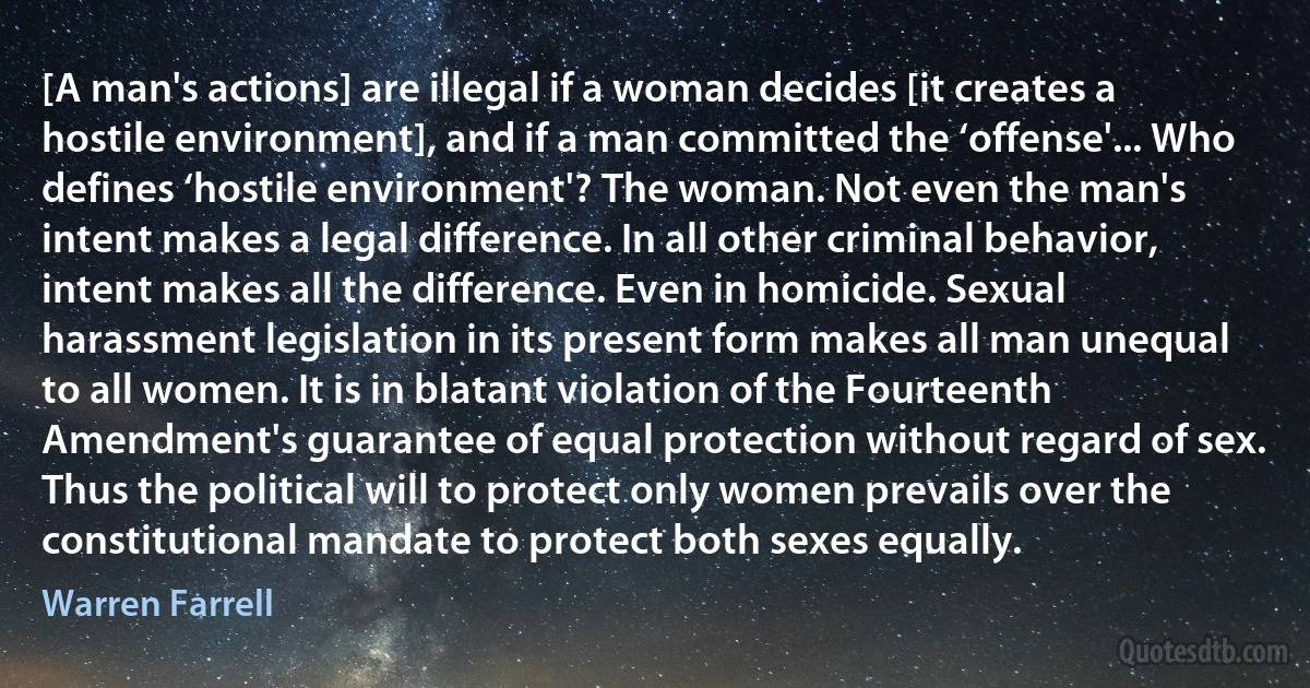 [A man's actions] are illegal if a woman decides [it creates a hostile environment], and if a man committed the ‘offense'... Who defines ‘hostile environment'? The woman. Not even the man's intent makes a legal difference. In all other criminal behavior, intent makes all the difference. Even in homicide. Sexual harassment legislation in its present form makes all man unequal to all women. It is in blatant violation of the Fourteenth Amendment's guarantee of equal protection without regard of sex. Thus the political will to protect only women prevails over the constitutional mandate to protect both sexes equally. (Warren Farrell)